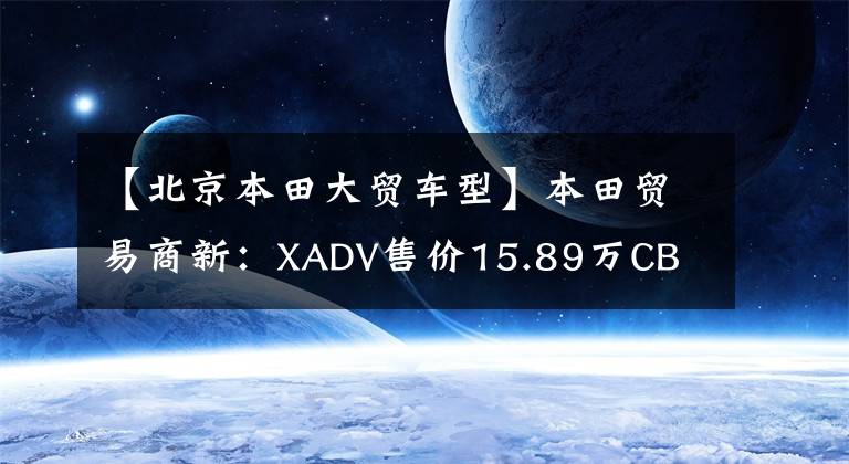 【北京本田大贸车型】本田贸易商新:XADV售价15.89万CB CB1300售价18.8万件。