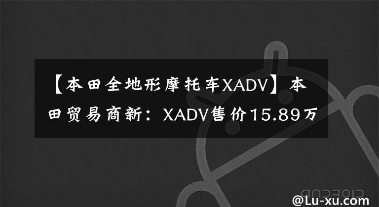 【本田全地形摩托车XADV】本田贸易商新:XADV售价15.89万CB CB1300售价18.8万件。