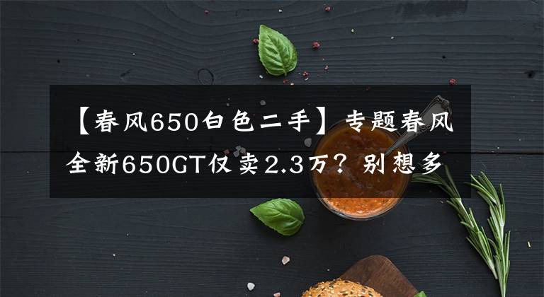 【春风650白色二手】专题春风全新650GT仅卖2.3万？别想多了，这是成本价