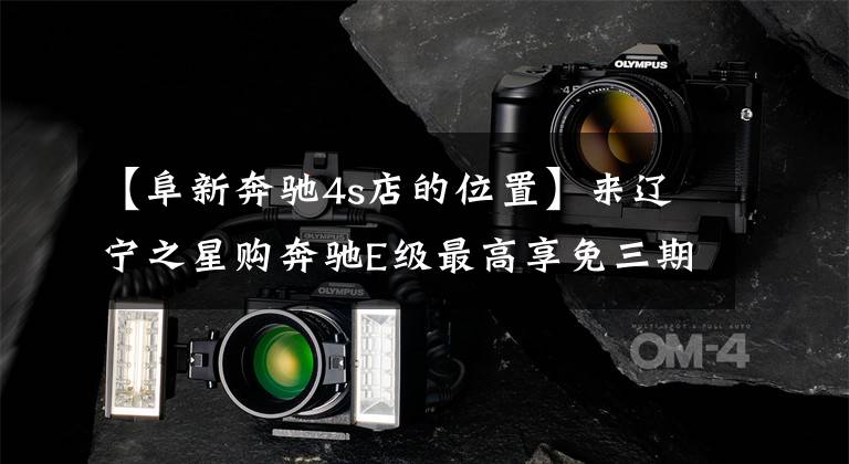 【阜新奔驰4s店的位置】来辽宁之星购奔驰E级最高享免三期租金