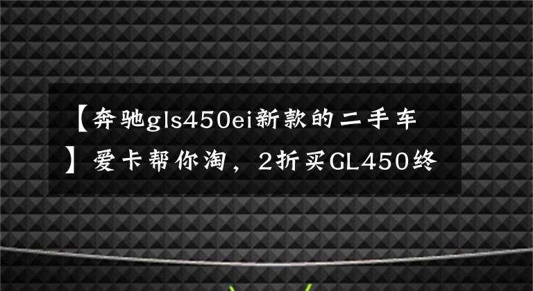 【奔驰gls450ei新款的二手车】爱卡帮你淘,2折买GL450终圆父母奔驰梦!