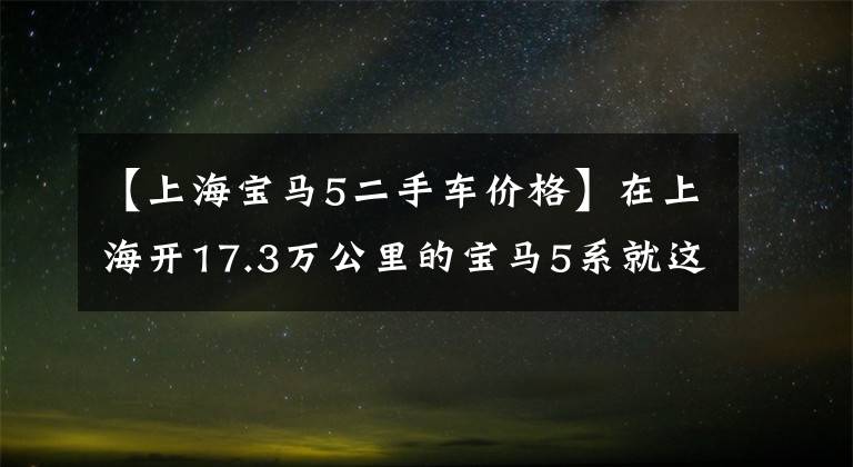 【上海宝马5二手车价格】在上海开17.3万公里的宝马5系就这么不值钱吗?没错!