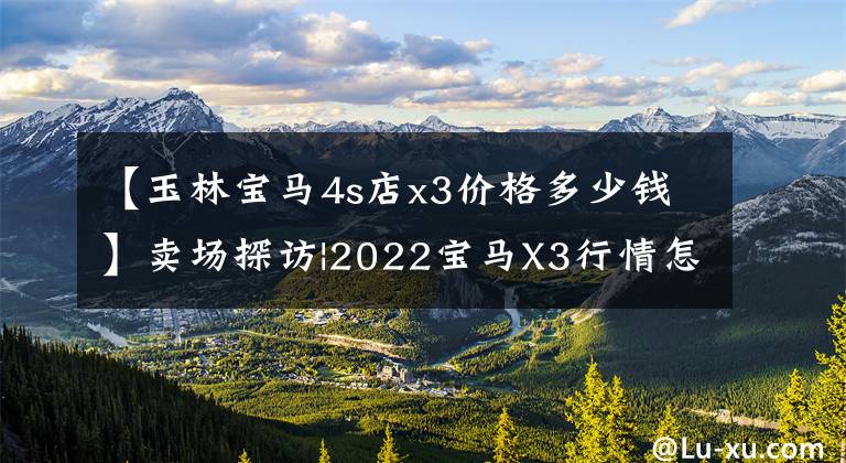 【玉林宝马4s店x3价格多少钱】卖场探访|2022宝马X3行情怎么样?打折怎么样?