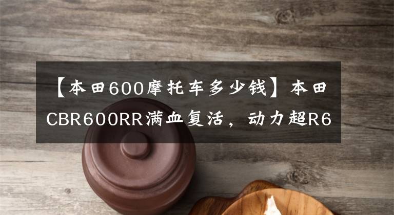【本田600摩托车多少钱】本田CBR600RR满血复活,动力超R6!销售价格公布,下月公布