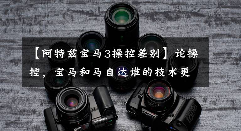 【阿特兹宝马3操控差别】论操控，宝马和马自达谁的技术更优秀？