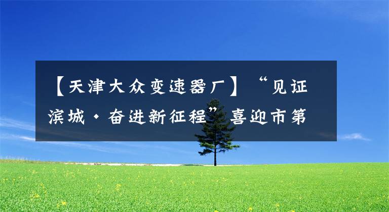 【天津大众变速器厂】“见证滨城·奋进新征程”喜迎市第十二次党代会系列报道之八——天津经开区:永立发展潮头 敢当主力先锋