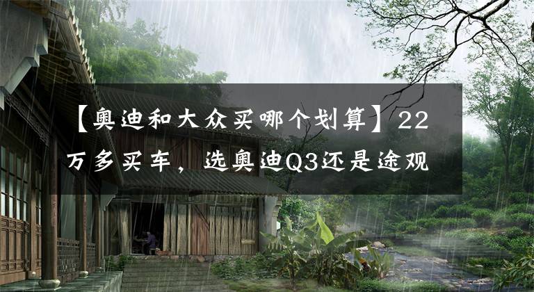 【奥迪和大众买哪个划算】22万多买车，选奥迪Q3还是途观L？