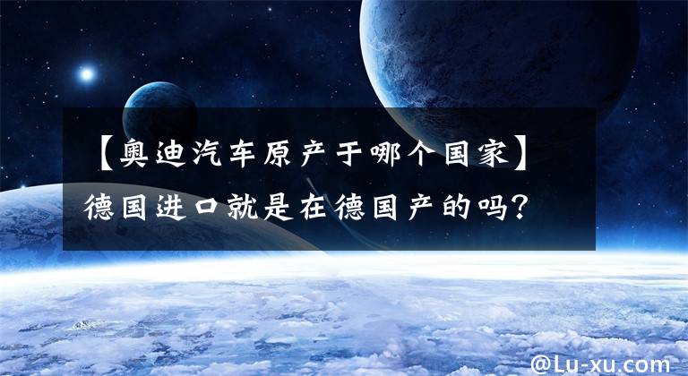【奥迪汽车原产于哪个国家】德国进口就是在德国产的吗?这些进口车的真实产地你知道吗