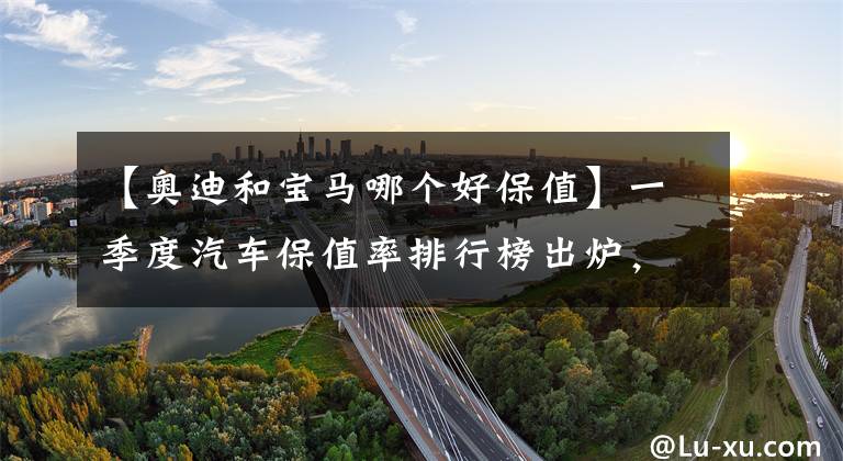 【奥迪和宝马哪个好保值】一季度汽车保值率排行榜出炉,燃油车合资品牌称雄,新能源车保值率上升
