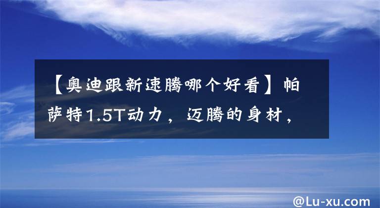 【奥迪跟新速腾哪个好看】帕萨特1.5T动力，迈腾的身材，大众速腾进化完成，外观颜值堪比A3