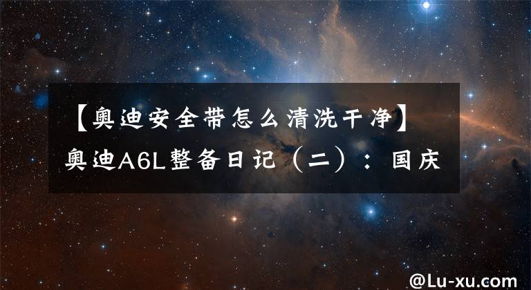 【奥迪安全带怎么清洗干净】奥迪A6L整备日记(二):国庆假期在家洗刷刷