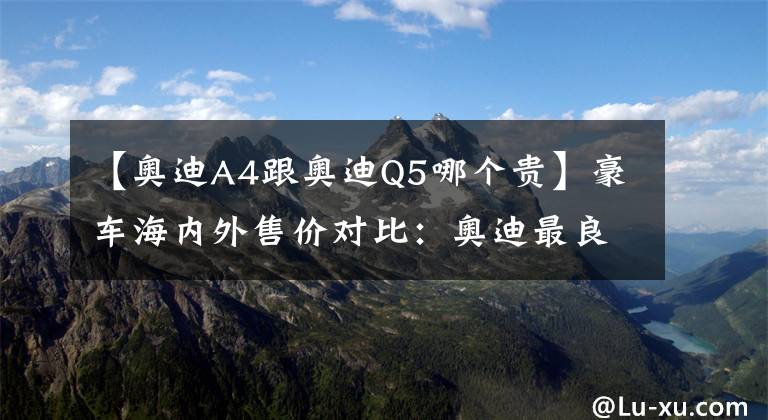 【奥迪A4跟奥迪Q5哪个贵】豪车海内外售价对比：奥迪最良心，奔驰国内卖的最贵？