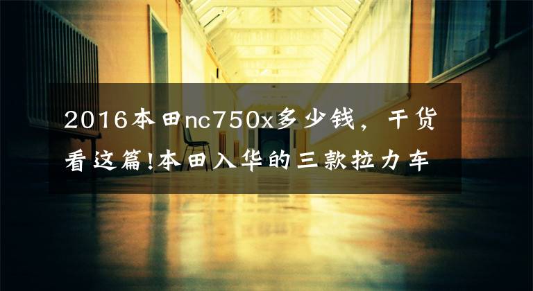 2016本田nc750x多少钱，干货看这篇!本田入华的三款拉力车，其中两款价格公布