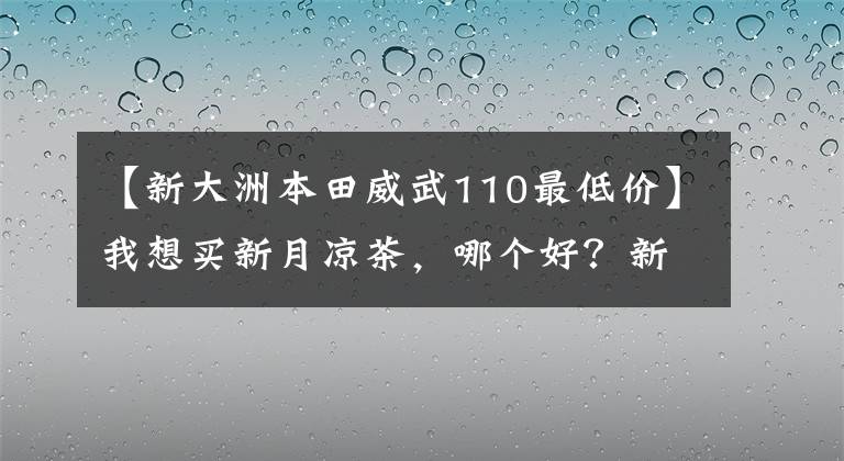 【新大洲本田威武110最低价】我想买新月凉茶,哪个好?新大陆本田威武110s怎么样?