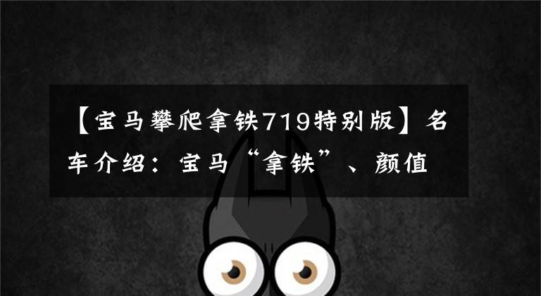 【宝马攀爬拿铁719特别版】名车介绍：宝马“拿铁”、颜值、性能、电动都是亮点