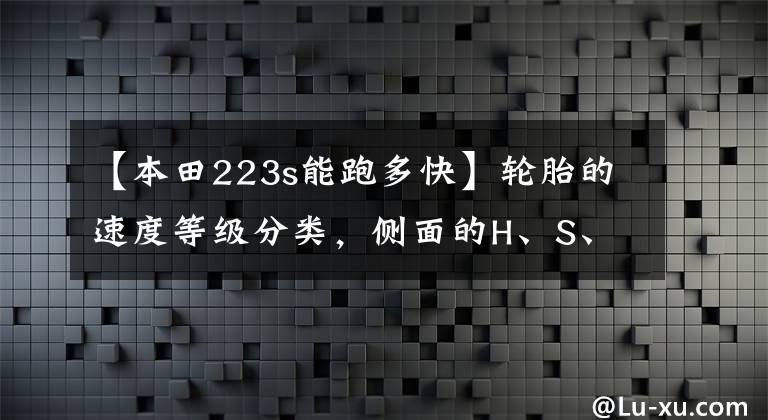 【本田223s能跑多快】轮胎的速度等级分类，侧面的H、S、T最高速度是多少？