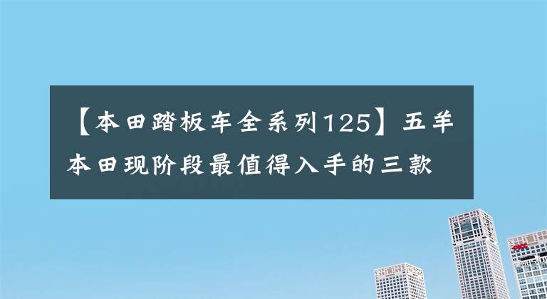 【本田踏板车全系列125】五羊本田现阶段最值得入手的三款滑板车,你买得好吗?