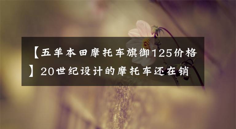 【五羊本田摩托车旗御125价格】20世纪设计的摩托车还在销售吗?你是不是看错了!就是他们俩。