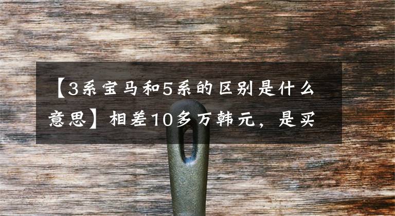 【3系宝马和5系的区别是什么意思】相差10多万韩元,是买新款宝马3系,还是多付钱买宝马5系?