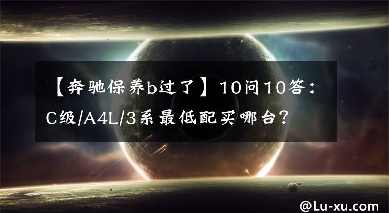 【奔驰保养b过了】10问10答:C级/A4L/3系最低配买哪台?