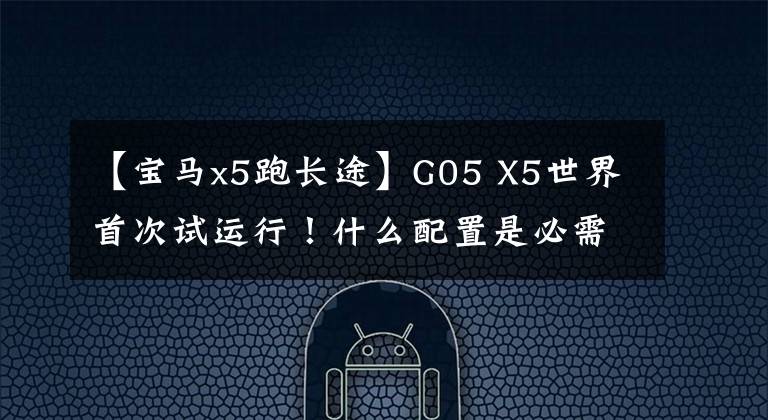 【宝马x5跑长途】G05 X5世界首次试运行!什么配置是必需的,什么配置最“鸡肋”?