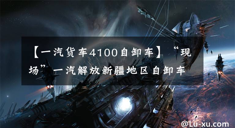 【一汽货车4100自卸车】“现场”一汽解放新疆地区自卸车产品经验教训“爱”试点|卡车朋友网