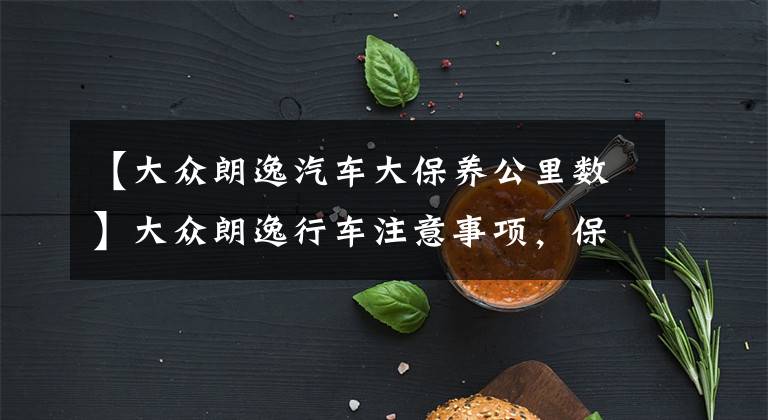 【大众朗逸汽车大保养公里数】大众朗逸行车注意事项,保养建议以及各类保养费用