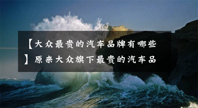 【大众最贵的汽车品牌有哪些】原来大众旗下最贵的汽车品牌，竟然不是兰博基尼！