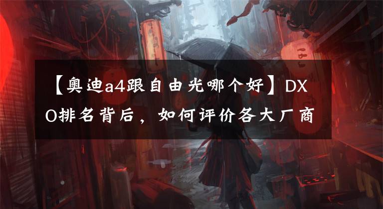 【奥迪a4跟自由光哪个好】DXO排名背后,如何评价各大厂商手机影像实力?