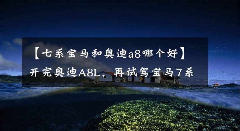 【七系宝马和奥迪a8哪个好】开完奥迪A8L,再试驾宝马7系,对比后发现两款车的差距