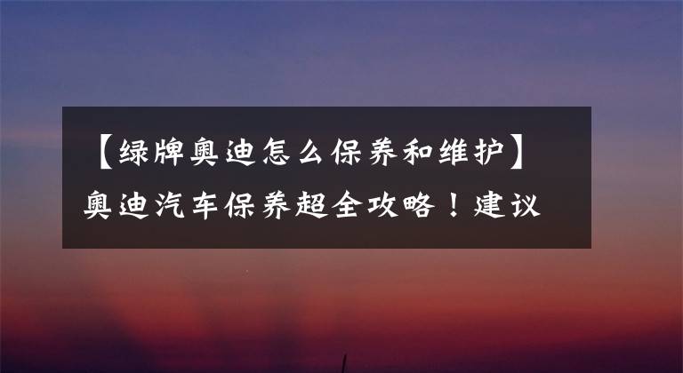 【绿牌奥迪怎么保养和维护】奥迪汽车保养超全攻略!建议收藏