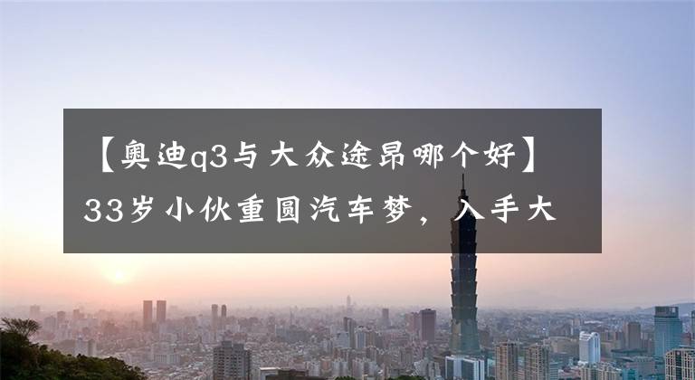 【奥迪q3与大众途昂哪个好】33岁小伙重圆汽车梦，入手大众途昂，分享了用车感受