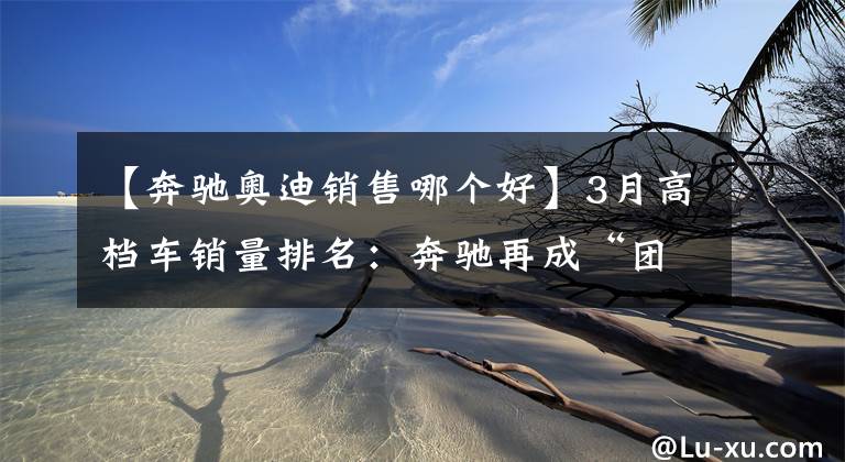 【奔驰奥迪销售哪个好】3月高档车销量排名：奔驰再成“团宠”，奥迪不敌宝马