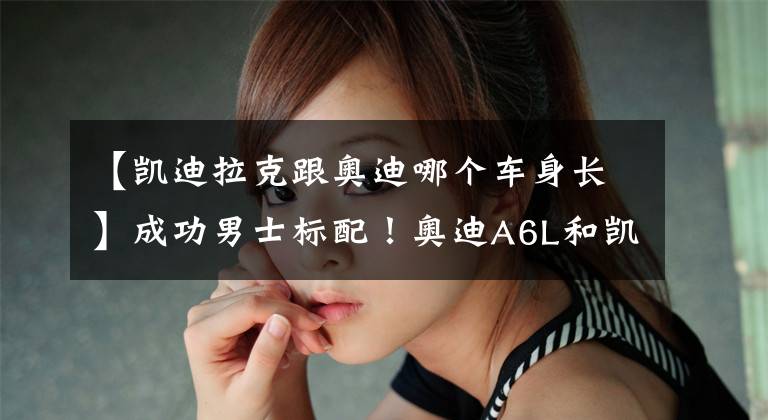 【凯迪拉克跟奥迪哪个车身长】成功男士标配！奥迪A6L和凯迪拉克CT6谁更值得选择？