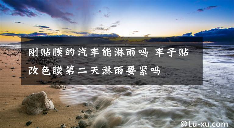 刚贴膜的汽车能淋雨吗 车子贴改色膜第二天淋雨要紧吗