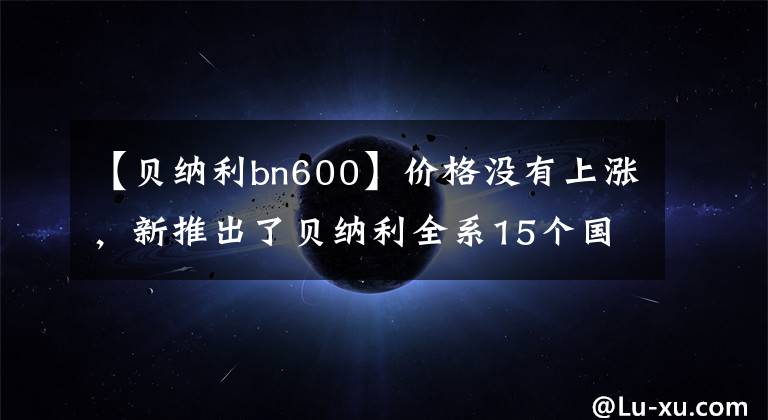 【贝纳利bn600】价格没有上涨,新推出了贝纳利全系15个国事车型外汇