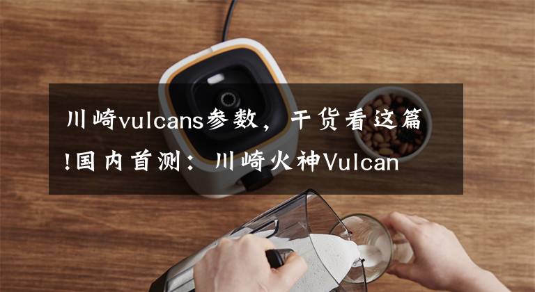 川崎vulcans参数，干货看这篇!国内首测：川崎火神Vulcan S到底如何？劲动力抢先帮你试
