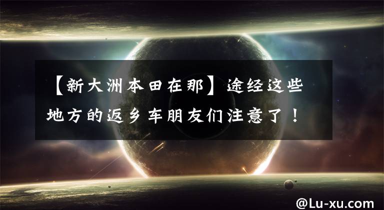 【新大洲本田在那】途经这些地方的返乡车朋友们注意了!