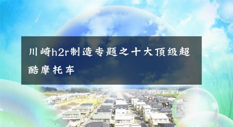 川崎h2r制造专题之十大顶级超酷摩托车