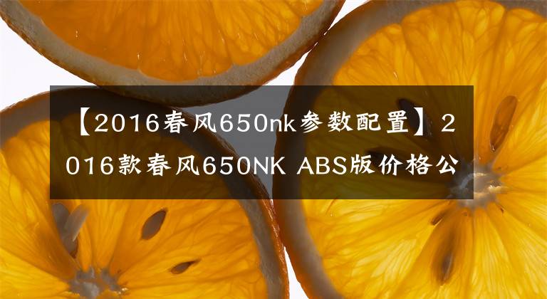 【2016春风650nk参数配置】2016款春风650NK ABS版价格公布,39800元