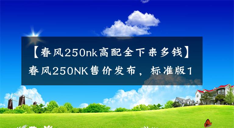 【春风250nk高配全下来多钱】春风250NK售价发布,标准版1.58万,高配版1.88万!