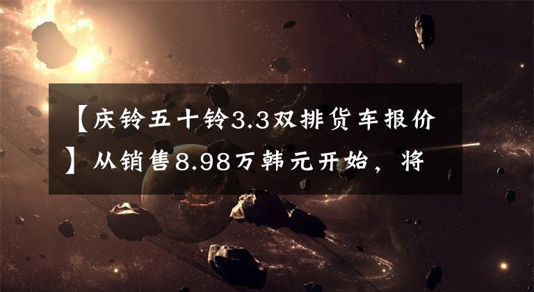 【庆铃五十铃3.3双排货车报价】从销售8.98万韩元开始,将公布50种新车型皮卡