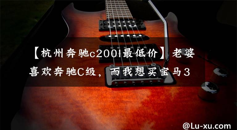 【杭州奔驰c200l最低价】老婆喜欢奔驰C级，而我想买宝马3系，你说我应该怎么选？