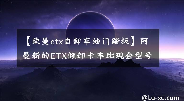 【欧曼etx自卸车油门踏板】阿曼新的ETX倾卸卡车比现金型号贵8000元。你认为这个配置有价值吗？