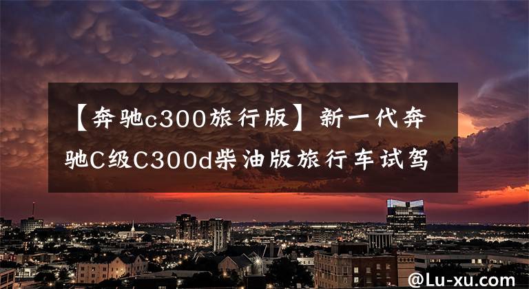 【奔驰c300旅行版】新一代奔驰C级C300d柴油版旅行车试驾:能挑战三界吗?