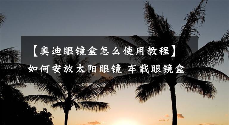 【奥迪眼镜盒怎么使用教程】如何安放太阳眼镜 车载眼镜盒来买单
