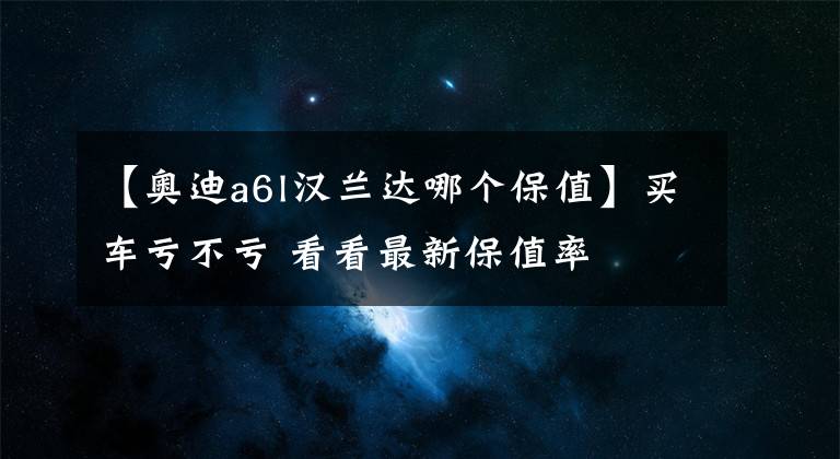 【奥迪a6l汉兰达哪个保值】买车亏不亏 看看最新保值率