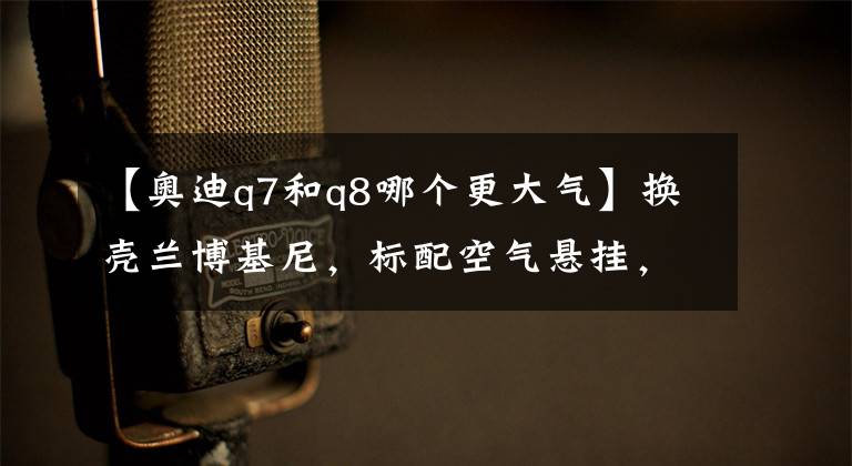 【奥迪q7和q8哪个更大气】换壳兰博基尼,标配空气悬挂,作为奥迪旗舰的Q8买哪款最合适?