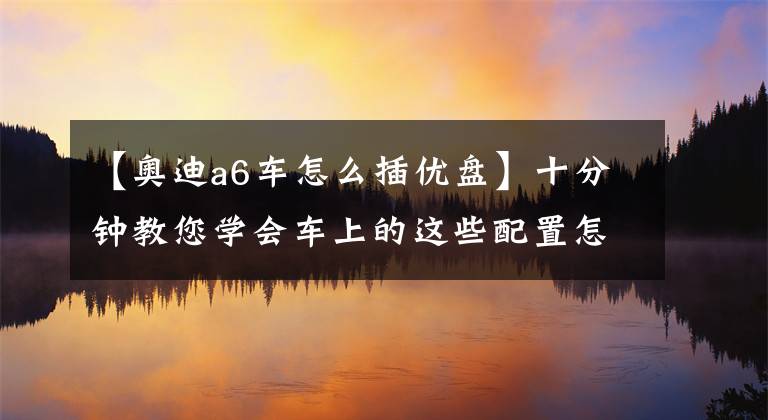 【奥迪a6车怎么插优盘】十分钟教您学会车上的这些配置怎么使用!