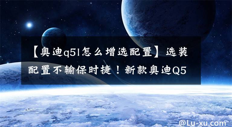 【奥迪q5l怎么增选配置】选装配置不输保时捷！新款奥迪Q5L开卖：这价格不如买特斯拉？